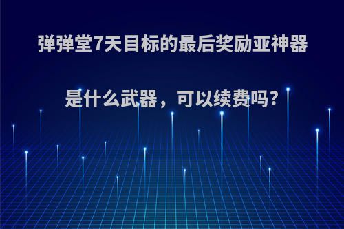 弹弹堂7天目标的最后奖励亚神器是什么武器，可以续费吗?