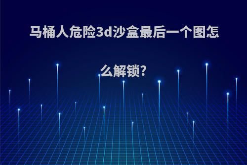 马桶人危险3d沙盒最后一个图怎么解锁?