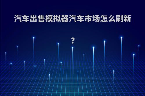 汽车出售模拟器汽车市场怎么刷新?