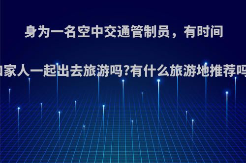 身为一名空中交通管制员，有时间和家人一起出去旅游吗?有什么旅游地推荐吗?