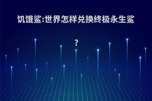 饥饿鲨:世界怎样兑换终极永生鲨?