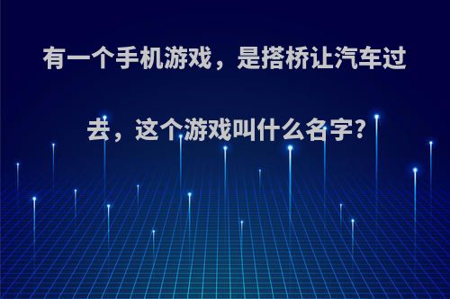 有一个手机游戏，是搭桥让汽车过去，这个游戏叫什么名字?