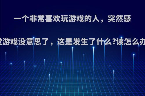 一个非常喜欢玩游戏的人，突然感觉游戏没意思了，这是发生了什么?该怎么办?