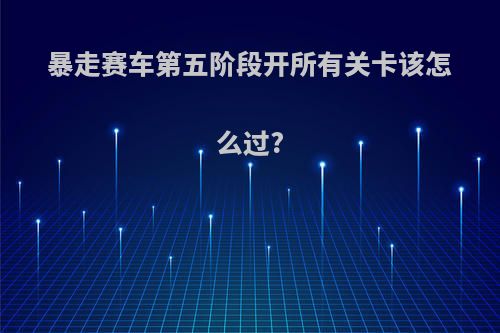 暴走赛车第五阶段开所有关卡该怎么过?