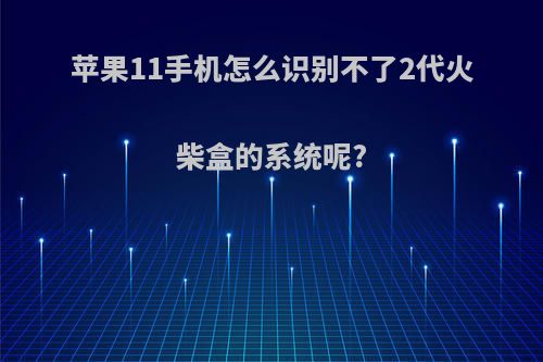 苹果11手机怎么识别不了2代火柴盒的系统呢?