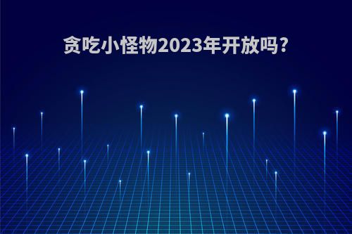 贪吃小怪物2023年开放吗?