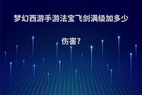 梦幻西游手游法宝飞剑满级加多少伤害?