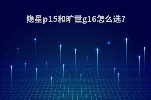 隐星p15和旷世g16怎么选?