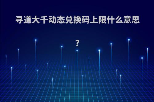 寻道大千动态兑换码上限什么意思?