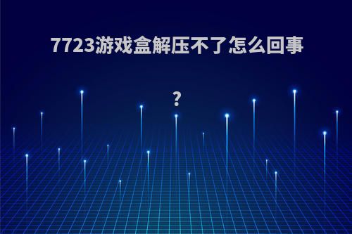 7723游戏盒解压不了怎么回事?