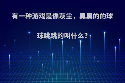 有一种游戏是像灰尘，黑黑的的球球跳跳的叫什么?