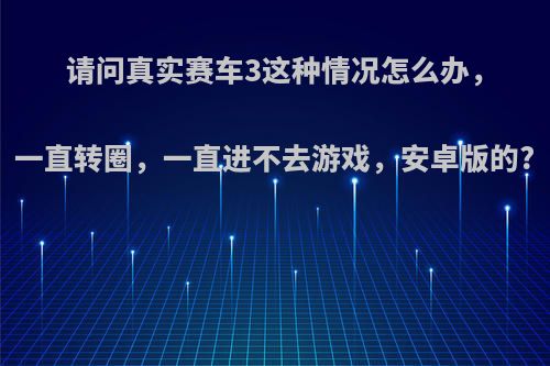 请问真实赛车3这种情况怎么办，一直转圈，一直进不去游戏，安卓版的?