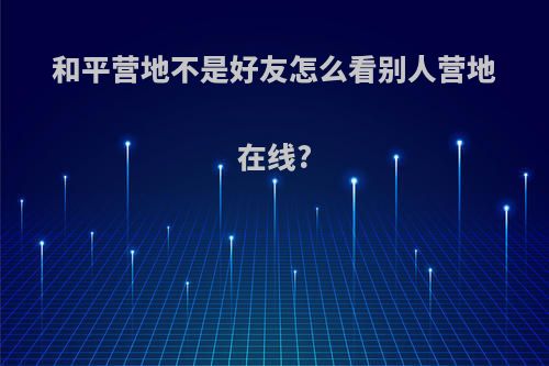 和平营地不是好友怎么看别人营地在线?