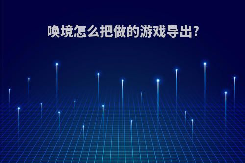 唤境怎么把做的游戏导出?