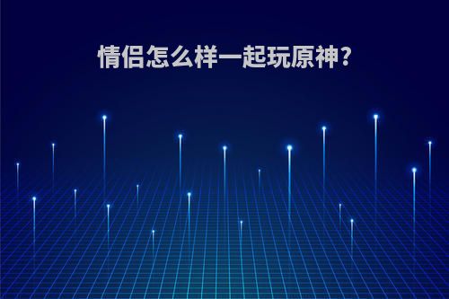 情侣怎么样一起玩原神?