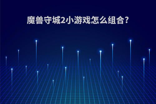 魔兽守城2小游戏怎么组合?