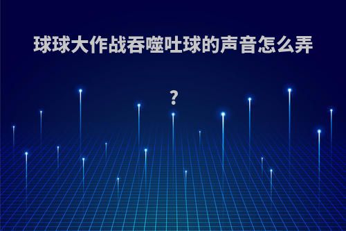 球球大作战吞噬吐球的声音怎么弄?