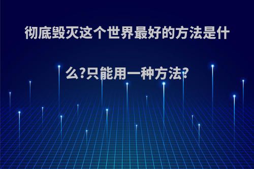 彻底毁灭这个世界最好的方法是什么?只能用一种方法?