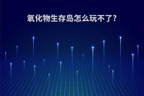 氧化物生存岛怎么玩不了?