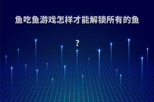 鱼吃鱼游戏怎样才能解锁所有的鱼?