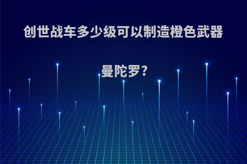 创世战车多少级可以制造橙色武器曼陀罗?