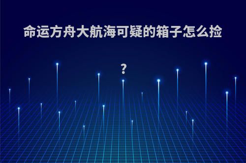 命运方舟大航海可疑的箱子怎么捡?