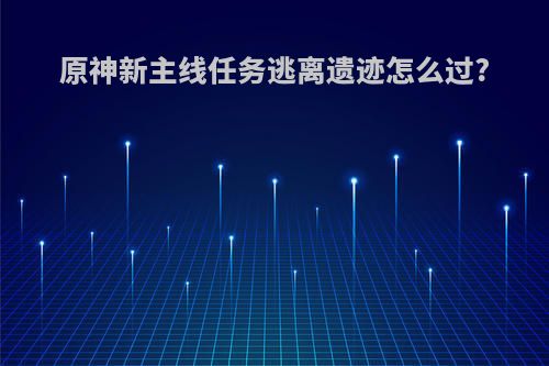 原神新主线任务逃离遗迹怎么过?