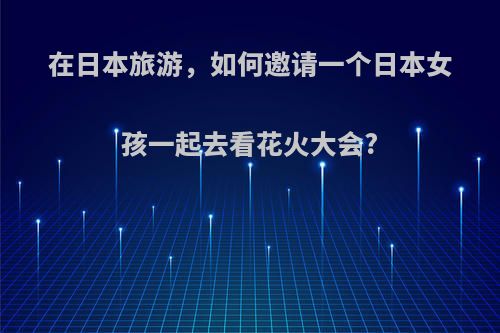 在日本旅游，如何邀请一个日本女孩一起去看花火大会?