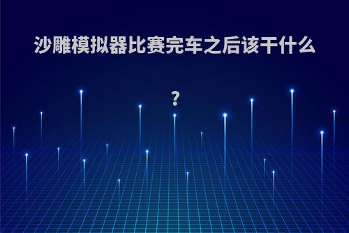 沙雕模拟器比赛完车之后该干什么?