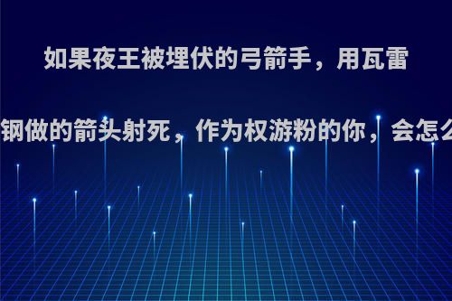 如果夜王被埋伏的弓箭手，用瓦雷利亚钢做的箭头射死，作为权游粉的你，会怎么想?