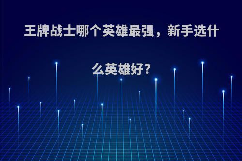 王牌战士哪个英雄最强，新手选什么英雄好?