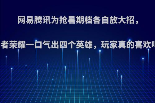 网易腾讯为抢暑期档各自放大招，王者荣耀一口气出四个英雄，玩家真的喜欢吗?