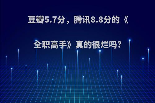 豆瓣5.7分，腾讯8.8分的《全职高手》真的很烂吗?