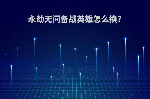 永劫无间备战英雄怎么换?