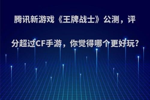 腾讯新游戏《王牌战士》公测，评分超过CF手游，你觉得哪个更好玩?