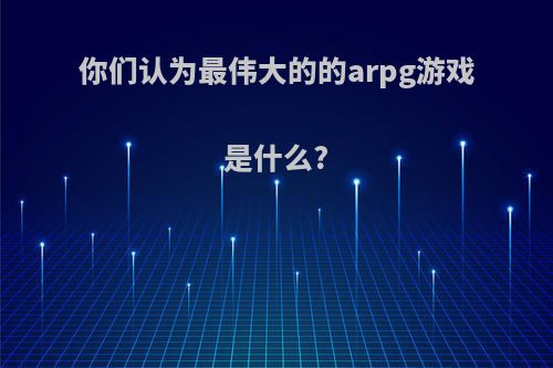 你们认为最伟大的的arpg游戏是什么?