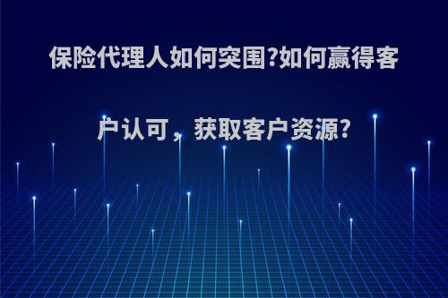 保险代理人如何突围?如何赢得客户认可，获取客户资源?