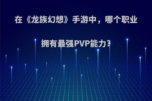 在《龙族幻想》手游中，哪个职业拥有最强PVP能力?