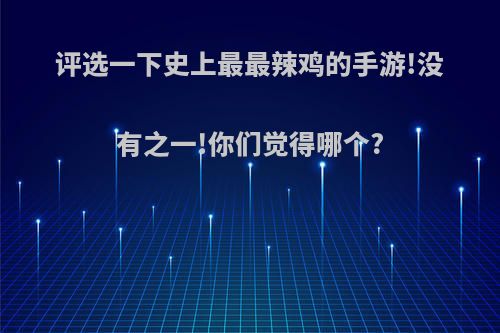 评选一下史上最最辣鸡的手游!没有之一!你们觉得哪个?