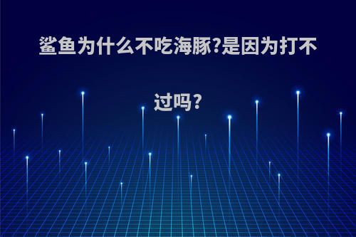 鲨鱼为什么不吃海豚?是因为打不过吗?