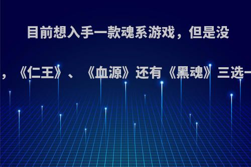 目前想入手一款魂系游戏，但是没有玩过这种类型的，《仁王》、《血源》还有《黑魂》三选一，该如何选择呢?