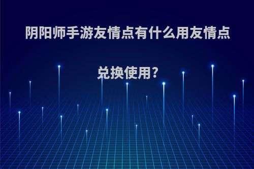 阴阳师手游友情点有什么用友情点兑换使用?