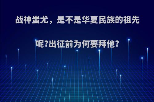 战神蚩尤，是不是华夏民族的祖先呢?出征前为何要拜他?