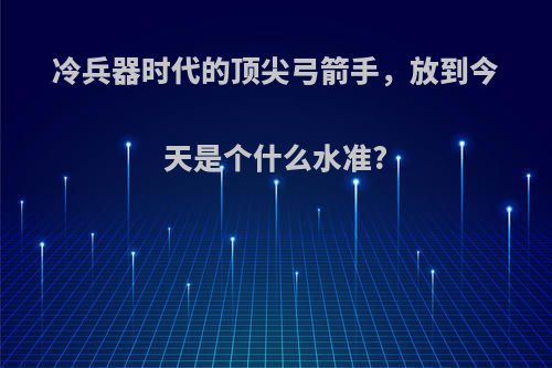 冷兵器时代的顶尖弓箭手，放到今天是个什么水准?