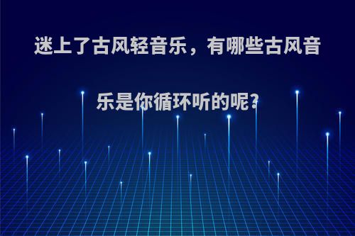 迷上了古风轻音乐，有哪些古风音乐是你循环听的呢?