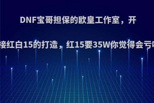 DNF宝哥担保的欧皇工作室，开始接红白15的打造，红15要35W你觉得会亏吗?