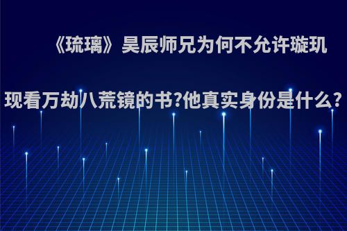 《琉璃》昊辰师兄为何不允许璇玑现看万劫八荒镜的书?他真实身份是什么?