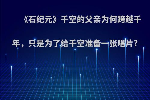 《石纪元》千空的父亲为何跨越千年，只是为了给千空准备一张唱片?